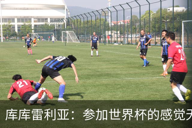 库库雷利亚：参加世界杯的感觉无与伦比，在决赛进球犹如梦想成真